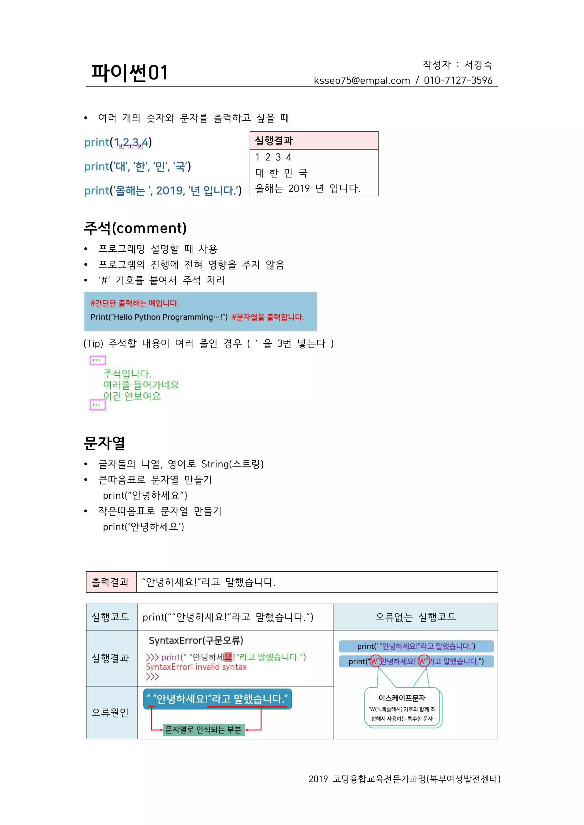 파이썬01
작성자 : 서경숙
ksseo75@empal.com / 010-7127-3596
2019 코딩융합교육전문가과정(북부여성발전센터)
Ÿ 여러 개의 숫자와 문자를 출력하고 싶을 때
실행결과
1 2 3 4
대 한 민 국
올해는 2019 년 입니다.
주석(comment)
Ÿ 프로그래밍 설명할 때 사용
Ÿ 프로그램의 진행에 전혀 영향을 주지 않음
Ÿ ‘#’ 기호를 붙여서 주석 처리
(Tip) 주석할 내용이 여러 줄인 경우 ( ‘ 을 3번 넣는다 )
문자열
Ÿ 글자들의 나열, 영어로 String(스트링)
Ÿ 큰따옴표로 문자열 만들기
print(“안녕하세요”)
Ÿ 작은따옴표로 문자열 만들기
print(‘안녕하세요’)
출력결과 “안녕하세요!”라고 말했습니다.
실행코드 print(“”안녕하세요!”라고 말했습니다.”) 오류없는 실행코드
실행결과
오류원인
 