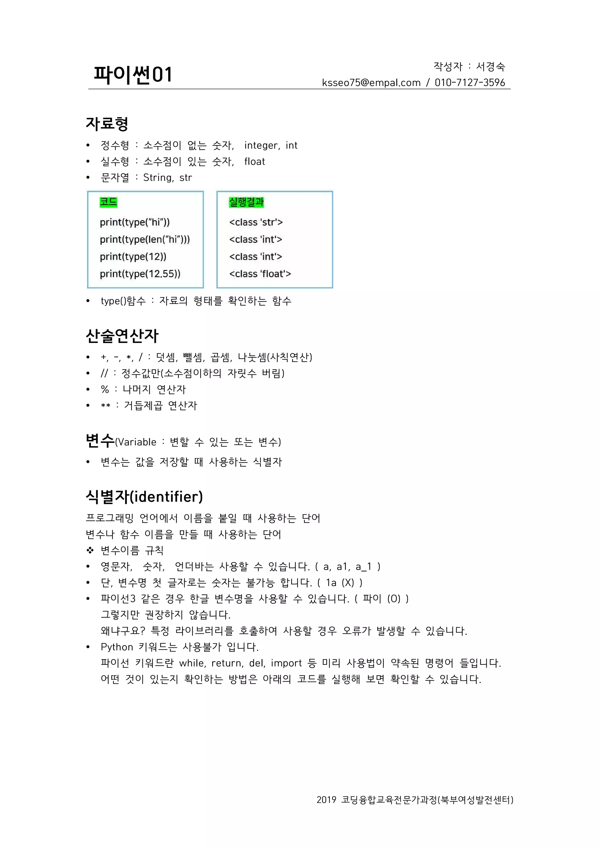 파이썬01
작성자 : 서경숙
ksseo75@empal.com / 010-7127-3596
2019 코딩융합교육전문가과정(북부여성발전센터)
자료형
Ÿ 정수형 : 소수점이 없는 숫자, integer, int
Ÿ 실수형 : 소수점이 있는 숫자, float
Ÿ 문자열 : String, str
Ÿ type()함수 : 자료의 형태를 확인하는 함수
산술연산자
Ÿ +, -, *, / : 덧셈, 뺄셈, 곱셈, 나눗셈(사칙연산)
Ÿ // : 정수값만(소수점이하의 자릿수 버림)
Ÿ % : 나머지 연산자
Ÿ ** : 거듭제곱 연산자
변수(Variable : 변할 수 있는 또는 변수)
Ÿ 변수는 값을 저장할 때 사용하는 식별자
식별자(identifier)
프로그래밍 언어에서 이름을 붙일 때 사용하는 단어
변수나 함수 이름을 만들 때 사용하는 단어
v 변수이름 규칙
Ÿ 영문자, 숫자, 언더바는 사용할 수 있습니다. ( a, a1, a_1 )
Ÿ 단, 변수명 첫 글자로는 숫자는 불가능 합니다. ( 1a (X) )
Ÿ 파이선3 같은 경우 한글 변수명을 사용할 수 있습니다. ( 파이 (O) )
그렇지만 권장하지 않습니다.
왜냐구요? 특정 라이브러리를 호출하여 사용할 경우 오류가 발생할 수 있습니다.
Ÿ Python 키워드는 사용불가 입니다.
파이선 키워드란 while, return, del, import 등 미리 사용법이 약속된 명령어 들입니다.
어떤 것이 있는지 확인하는 방법은 아래의 코드를 실행해 보면 확인할 수 있습니다.
 