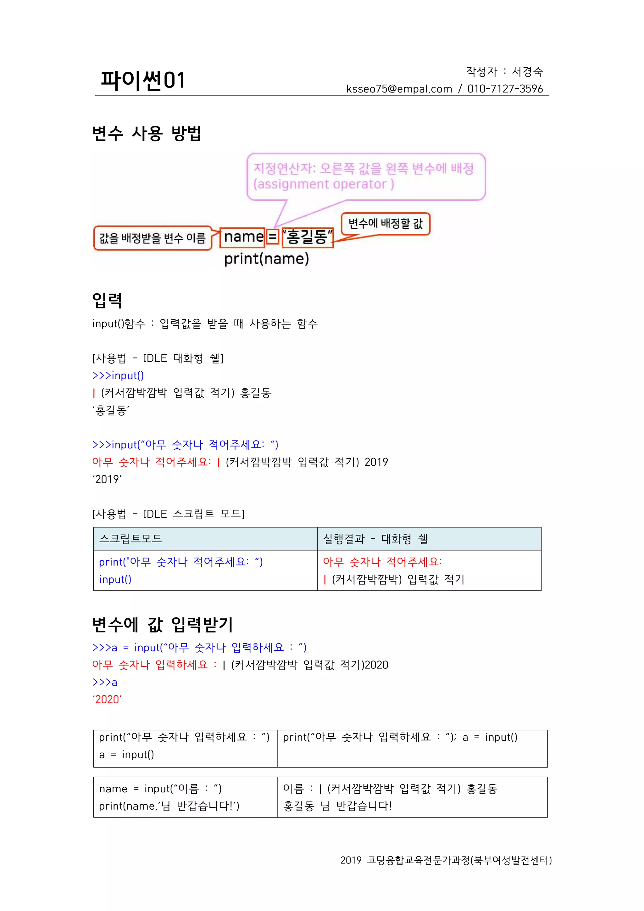 파이썬01
작성자 : 서경숙
ksseo75@empal.com / 010-7127-3596
2019 코딩융합교육전문가과정(북부여성발전센터)
변수 사용 방법
입력
input()함수 : 입력값을 받을 때 사용하는 함수
[사용법 - IDLE 대화형 쉘]
>>>input()
| (커서깜박깜박 입력값 적기) 홍길동
‘홍길동’
>>>input(“아무 숫자나 적어주세요: “)
아무 숫자나 적어주세요: | (커서깜박깜박 입력값 적기) 2019
‘2019’
[사용법 - IDLE 스크립트 모드]
스크립트모드 실행결과 - 대화형 쉘
print("아무 숫자나 적어주세요: “)
input()
아무 숫자나 적어주세요:
| (커서깜박깜박) 입력값 적기
변수에 값 입력받기
>>>a = input(“아무 숫자나 입력하세요 : ”)
아무 숫자나 입력하세요 : | (커서깜박깜박 입력값 적기)2020
>>>a
‘2020’
print(“아무 숫자나 입력하세요 : ”)
a = input()
print(“아무 숫자나 입력하세요 : ”); a = input()
name = input(“이름 : ”)
print(name,’님 반갑습니다!’)
이름 : | (커서깜박깜박 입력값 적기) 홍길동
홍길동 님 반갑습니다!
 