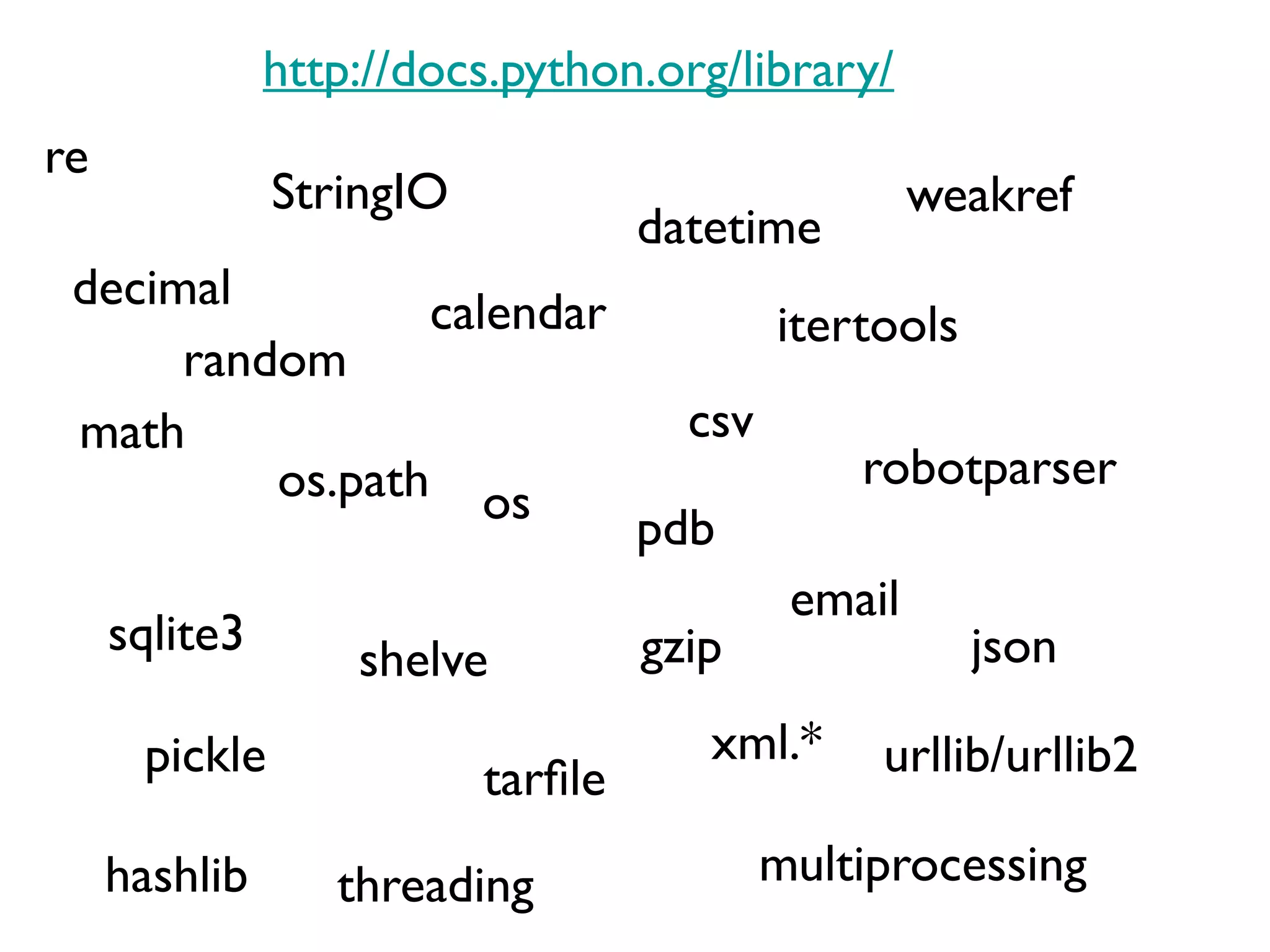 http://docs.python.org/library/
re
               StringIO                             weakref
                                   datetime
 decimal         calendar                  itertools
      random
 math                                csv
          os.path os                           robotparser
                                   pdb
                                            email
     sqlite3                       gzip                json
                   shelve
      pickle                          xml.*     urllib/urllib2
                          tarfle
     hashlib      threading                multiprocessing
 