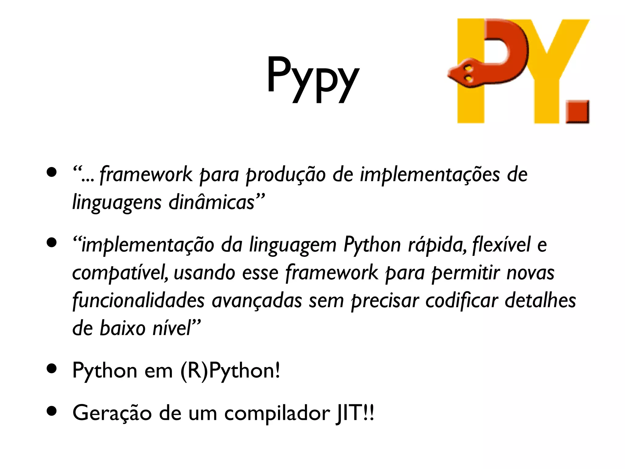 Pypy
•   “... framework para produção de implementações de
    linguagens dinâmicas”

•   “implementação da linguagem Python rápida, fexível e
    compatível, usando esse framework para permitir novas
    funcionalidades avançadas sem precisar codifcar detalhes
    de baixo nível”

•   Python em (R)Python!

•   Geração de um compilador JIT!!
 