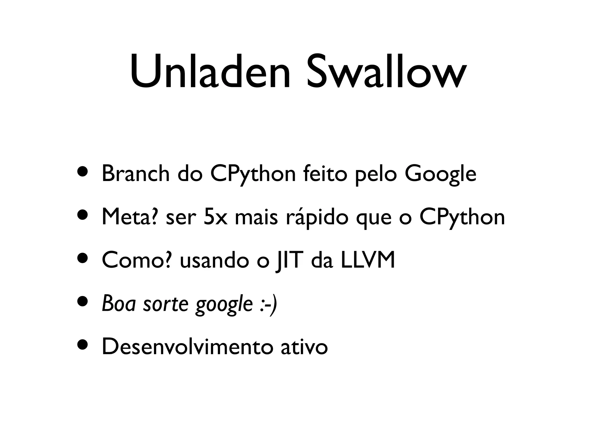 Unladen Swallow

• Branch do CPython feito pelo Google
• Meta? ser 5x mais rápido que o CPython
• Como? usando o JIT da LLVM
• Boa sorte google :-)
• Desenvolvimento ativo
 