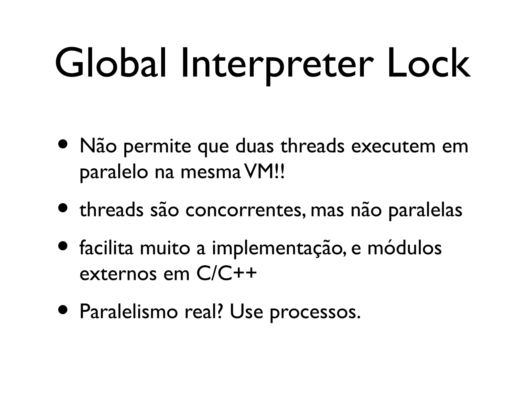 Global Interpreter Lock
• Não permite que duas threads executem em
  paralelo na mesma VM!!
• threads são concorrentes, mas não paralelas
• facilita muito a implementação, e módulos
  externos em C/C++
• Paralelismo real? Use processos.
 