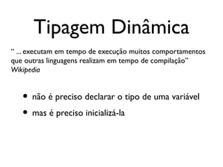 Tipagem Dinâmica
“ ... executam em tempo de execução muitos comportamentos
que outras linguagens realizam em tempo de compilação”
Wikipedia


   • não é preciso declarar o tipo de uma variável
   • mas é preciso inicializá-la
 