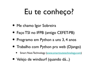 Eu te conheço?
• Me chamo Igor Sobreira
• Faço TSI no IFPB (antigo CEFET-PB)
• Programo em Python a uns 3, 4 anos
• Trabalho com Python pra web (Django)
  •   Smart Nuts Technology (www.smartnutstechnology.com)

• Velejo de windsurf (quando dá...)
 