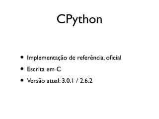 CPython

• Implementação de referência, ofcial
• Escrita em C
• Versão atual: 3.0.1 / 2.6.2
 