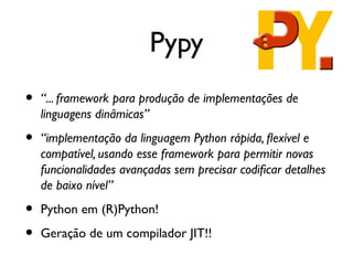 Pypy
•   “... framework para produção de implementações de
    linguagens dinâmicas”

•   “implementação da linguagem Python rápida, fexível e
    compatível, usando esse framework para permitir novas
    funcionalidades avançadas sem precisar codifcar detalhes
    de baixo nível”

•   Python em (R)Python!

•   Geração de um compilador JIT!!
 