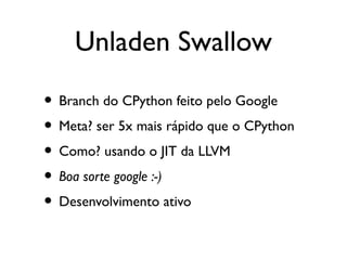 Unladen Swallow

• Branch do CPython feito pelo Google
• Meta? ser 5x mais rápido que o CPython
• Como? usando o JIT da LLVM
• Boa sorte google :-)
• Desenvolvimento ativo
 