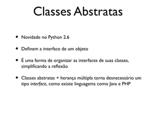 Classes Abstratas
•   Novidade no Python 2.6

•   Defnem a interface de um objeto

•   É uma forma de organizar as interfaces de suas classes,
    simplifcando a refexão

•   Classes abstratas + herança múltipla torna desnecessário um
    tipo interface, como existe linguagems como Java e PHP
 