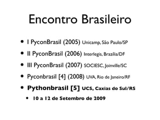 Encontro Brasileiro
• I PyconBrasil (2005) Unicamp, São Paulo/SP
• II PyconBrasil (2006) Interlegis, Brazília/DF
• III PyconBrasil (2007) SOCIESC, Joinville/SC
• Pyconbrasil [4] (2008) UVA, Rio de Janeiro/RF
• Pythonbrasil [5] UCS, Caxias do Sul/RS
  •   10 a 12 de Setembro de 2009
 