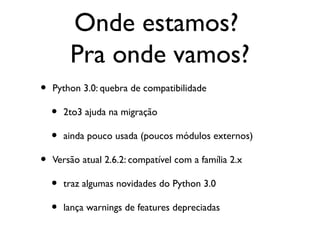 Onde estamos?
         Pra onde vamos?
•   Python 3.0: quebra de compatibilidade

    •   2to3 ajuda na migração

    •   ainda pouco usada (poucos módulos externos)

•   Versão atual 2.6.2: compatível com a família 2.x

    •   traz algumas novidades do Python 3.0

    •   lança warnings de features depreciadas
 