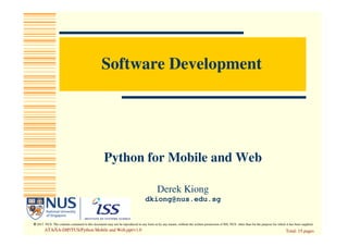 © 2013 NUS. The contents contained in this document may not be reproduced in any form or by any means, without the written permission of ISS, NUS other than for the purpose for which it has been supplied.
Software Development
Python for Mobile and Web
Total: 15 pagesATA/SA-DIP/TUS/Python Mobile and Web.ppt/v1.0
Derek Kiong
dkiong@nus.edu.sg
 