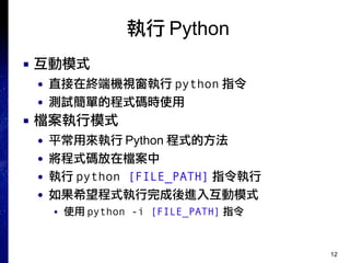 12
執行 Python
■ 互動模式
● 直接在終端機視窗執行 python 指令
● 測試簡單的程式碼時使用
■ 檔案執行模式
● 平常用來執行 Python 程式的方法
● 將程式碼放在檔案中
● 執行 python [FILE_PATH] 指令執行
● 如果希望程式執行完成後進入互動模式
■ 使用 python -i [FILE_PATH] 指令
 