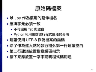 15
原始碼檔案
■ 以 .py 作為慣用的延伸檔名
■ 縮排字元必須一致
● 不可混用 Tab 與空白
● Python 利用縮排進行程式區段的分隔
■ 建議使用 UTF-8 作為檔案的編碼
■ 除了作為進入點的執行檔外第一行建議空白
■ 第二行建議放置檔案編碼指示
■ 接下來應放置一字串說明程式碼用途
 