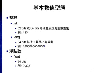 17
基本數值型態
■ 整數
● int
■ 32 bits 或 64 bits 等硬體支援的整數型別
■ 例 : 123
● long
■ 64 bits 以上，規格上無限制
■ 例 : 1000000000000L
■ 浮點數
● float
■ 64 bits
■ 例 : 0.333
 
