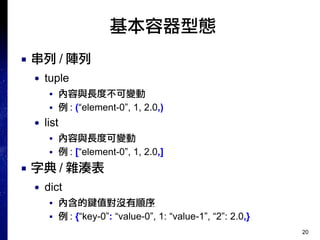20
基本容器型態
■ 串列 / 陣列
● tuple
■ 內容與長度不可變動
■ 例 : (“element-0”, 1, 2.0,)
● list
■ 內容與長度可變動
■ 例 : [“element-0”, 1, 2.0,]
■ 字典 / 雜湊表
● dict
■ 內含的鍵值對沒有順序
■ 例 : {“key-0”: “value-0”, 1: “value-1”, “2”: 2.0,}
 