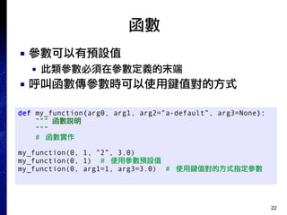 22
函數
■ 參數可以有預設值
● 此類參數必須在參數定義的末端
■ 呼叫函數傳參數時可以使用鍵值對的方式
def my_function(arg0, arg1, arg2=”a-default”, arg3=None):
””” 函數說明
”””
# 函數實作
my_function(0, 1, ”2”, 3.0)
my_function(0, 1) # 使用參數預設值
my_function(0, arg1=1, arg3=3.0) # 使用鍵值對的方式指定參數
 
