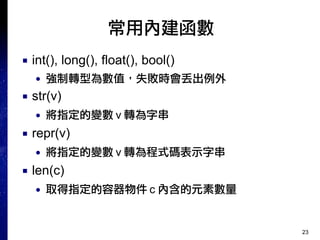 23
常用內建函數
■ int(), long(), float(), bool()
● 強制轉型為數值，失敗時會丟出例外
■ str(v)
● 將指定的變數 v 轉為字串
■ repr(v)
● 將指定的變數 v 轉為程式碼表示字串
■ len(c)
● 取得指定的容器物件 c 內含的元素數量
 