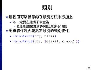 24
類別
■ 屬性值可以動態的在類別方法中被加上
● 不一定要在建構子中宣告
■ 但還是建議在建構子中建立類別物件屬性
■ 檢查物件是否為給定類別的類別物件
● isinstance(obj, class)
● isinstance(obj, (class1, class2,))
 