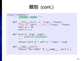 25
類別 (cont.)
class C(object):
””” 針對類別 C 的說明 ”””
def __init__(self, v, *args, **kwds):
super(C, self).__init__(*args, **kwds)
self.p = 10
self.v = v
def m(self, arg1, arg2):
””” 針對方法 m 的使用說明
”””
return self.p * self.v * arg1 * arg2
def __repr__(self):
return “%s.C(%d)” % (__name__, self.v,)
 