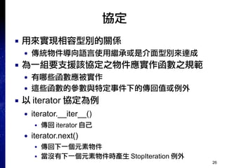 26
協定
■ 用來實現相容型別的關係
● 傳統物件導向語言使用繼承或是介面型別來達成
■ 為一組要支援該協定之物件應實作函數之規範
● 有哪些函數應被實作
● 這些函數的參數與特定事件下的傳回值或例外
■ 以 iterator 協定為例
● iterator.__iter__()
■ 傳回 iterator 自己
● iterator.next()
■ 傳回下一個元素物件
■ 當沒有下一個元素物件時產生 StopIteration 例外
 