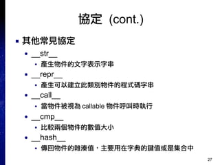 27
協定 (cont.)
■ 其他常見協定
● __str__
■ 產生物件的文字表示字串
● __repr__
■ 產生可以建立此類別物件的程式碼字串
● __call__
■ 當物件被視為 callable 物件呼叫時執行
● __cmp__
■ 比較兩個物件的數值大小
● __hash__
■ 傳回物件的雜湊值，主要用在字典的鍵值或是集合中
 