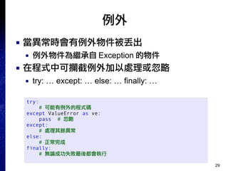 29
例外
■ 當異常時會有例外物件被丟出
● 例外物件為繼承自 Exception 的物件
■ 在程式中可攔截例外加以處理或忽略
● try: … except: … else: … finally: …
try:
# 可能有例外的程式碼
except ValueError as ve:
pass # 忽略
except:
# 處理其餘異常
else:
# 正常完成
finally:
# 無論成功失敗最後都會執行
 