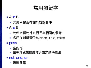 33
常用關鍵字
■ A in B
● 元素 A 是否存在於容器 B 中
■ A is B
● 物件 A 與物件 B 是否為相同的參考
● 多用在判斷是否為 None, True, False
■ pass
● 空指令
● 填充程式碼區段使之滿足語法需求
■ not, and, or
● 邏輯運算
 