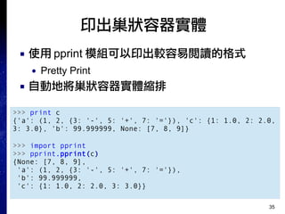 35
印出巢狀容器實體
■ 使用 pprint 模組可以印出較容易閱讀的格式
● Pretty Print
■ 自動地將巢狀容器實體縮排
>>> print c
{'a': (1, 2, {3: '-', 5: '+', 7: '='}), 'c': {1: 1.0, 2: 2.0,
3: 3.0}, 'b': 99.999999, None: [7, 8, 9]}
>>> import pprint
>>> pprint.pprint(c)
{None: [7, 8, 9],
'a': (1, 2, {3: '-', 5: '+', 7: '='}),
'b': 99.999999,
'c': {1: 1.0, 2: 2.0, 3: 3.0}}
 