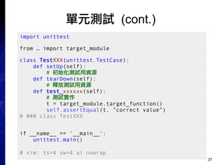 37
單元測試 (cont.)
import unittest
from … import target_module
class TestXXX(unittest.TestCase):
def setUp(self):
# 初始化測試用資源
def tearDown(self):
# 釋放測試用資源
def test_xxxxxx(self):
# 測試實作
t = target_module.target_function()
self.assertEqual(t, ”correct value”)
# ### class TestXXX
if __name__ == '__main__':
unittest.main()
# vim: ts=4 sw=4 ai nowrap
 