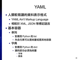 38
YAML
■ 人類較易讀的資料表示格式
● YAML Ain't Markup Language
● 相較於 XML, JSON 等標記語言
■ 基本容器
● 串列
■ 對應到 Python 的 list
■ 內含元素可以是純量或是其他容器
● 字典
■ 對應到 Python 的 dict
■ 鍵的部分必須為純量
▸ 字串
▸ 數值
 