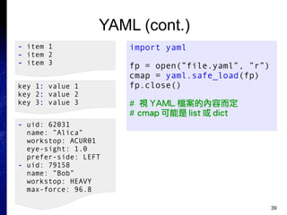 39
YAML (cont.)
import yaml
fp = open(”file.yaml”, ”r”)
cmap = yaml.safe_load(fp)
fp.close()
# 視 YAML 檔案的內容而定
# cmap 可能是 list 或 dict
- item 1
- item 2
- item 3
key 1: value 1
key 2: value 2
key 3: value 3
- uid: 62031
name: ”Alica”
workstop: ACUR01
eye-sight: 1.0
prefer-side: LEFT
- uid: 79158
name: ”Bob”
workstop: HEAVY
max-force: 96.8
 