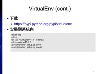 41
VirtualEnv (cont.)
■ 下載
● https://pypi.python.org/pypi/virtualenv
■ 安裝到系統內
mkdir tmp
cd tmp
tar -zxf ~/virtualenv-13.1.0.tar.gz
cd virtualenv-13.1.0
/usr/bin/python setup.py build
/usr/bin/python setup.py install
 