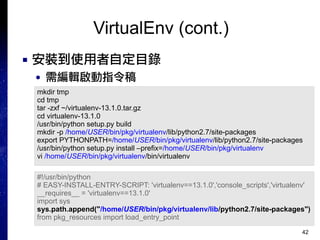 42
VirtualEnv (cont.)
■ 安裝到使用者自定目錄
● 需編輯啟動指令稿
mkdir tmp
cd tmp
tar -zxf ~/virtualenv-13.1.0.tar.gz
cd virtualenv-13.1.0
/usr/bin/python setup.py build
mkdir -p /home/USER/bin/pkg/virtualenv/lib/python2.7/site-packages
export PYTHONPATH=/home/USER/bin/pkg/virtualenv/lib/python2.7/site-packages
/usr/bin/python setup.py install –prefix=/home/USER/bin/pkg/virtualenv
vi /home/USER/bin/pkg/virtualenv/bin/virtualenv
#!/usr/bin/python
# EASY-INSTALL-ENTRY-SCRIPT: 'virtualenv==13.1.0','console_scripts','virtualenv'
__requires__ = 'virtualenv==13.1.0'
import sys
sys.path.append("/home/USER/bin/pkg/virtualenv/lib/python2.7/site-packages")
from pkg_resources import load_entry_point
 