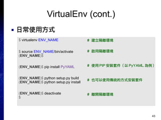 43
VirtualEnv (cont.)
■ 日常使用方式
$ virtualenv ENV_NAME
$ source ENV_NAME/bin/activate
(ENV_NAME)$
(ENV_NAME)$ pip install PyYAML
(ENV_NAME)$ python setup.py build
(ENV_NAME)$ python setup.py install
(ENV_NAME)$ deactivate
$
# 建立隔離環境
# 啟用隔離環境
# 使用 PIP 安裝套件 ( 以 PyYAML 為例 )
# 也可以使用傳統的方式安裝套件
# 離開隔離環境
 