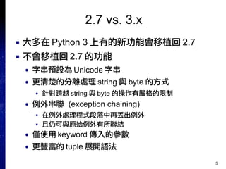 5
2.7 vs. 3.x
■ 大多在 Python 3 上有的新功能會移植回 2.7
■ 不會移植回 2.7 的功能
● 字串預設為 Unicode 字串
● 更清楚的分離處理 string 與 byte 的方式
■ 針對跨越 string 與 byte 的操作有嚴格的限制
● 例外串聯 (exception chaining)
■ 在例外處理程式段落中再丟出例外
■ 且仍可與原始例外有所聯結
● 僅使用 keyword 傳入的參數
● 更豐富的 tuple 展開語法
 