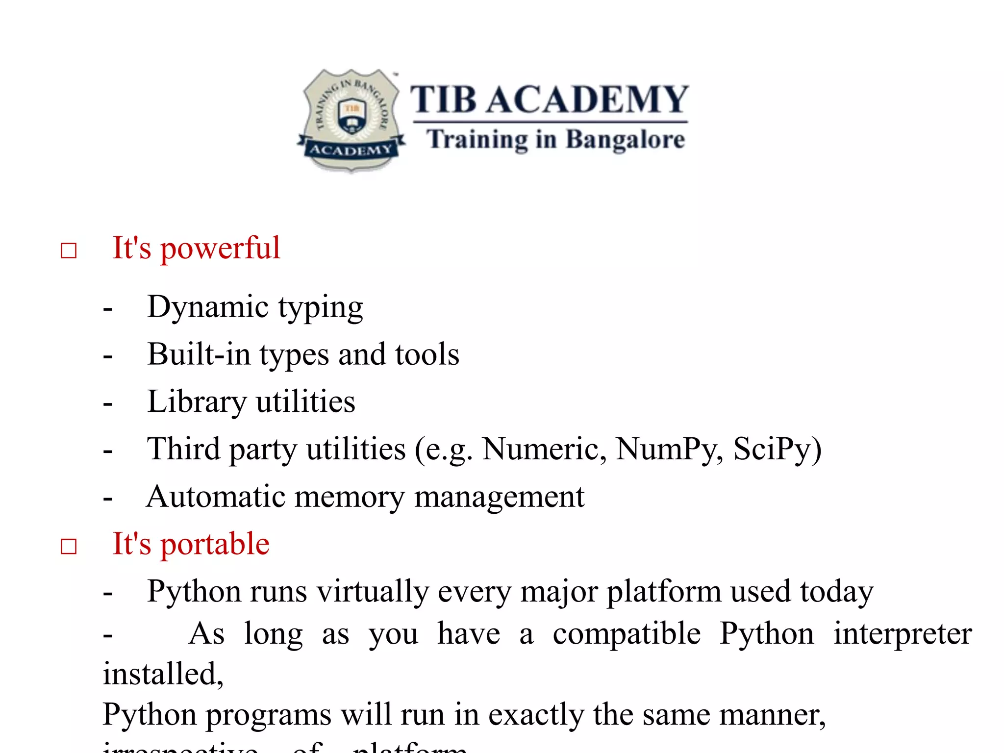 □ It's powerful
- Dynamic typing
- Built-in types and tools
- Library utilities
- Third party utilities (e.g. Numeric, NumPy, SciPy)
- Automatic memory management
□ It's portable
- Python runs virtually every major platform used today
- As long as you have a compatible Python interpreter
installed,
Python programs will run in exactly the same manner,
 