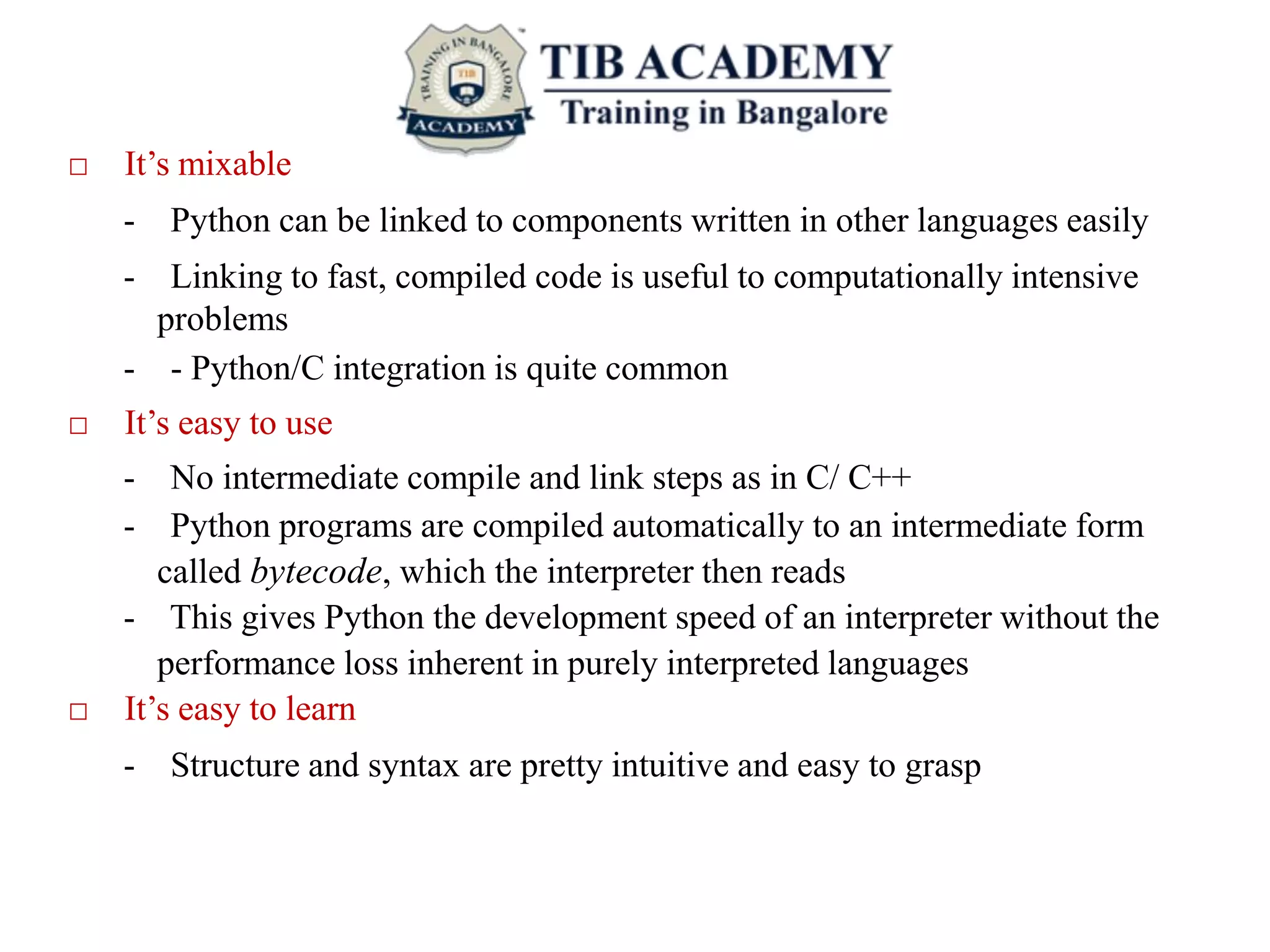□ It’s mixable
- Python can be linked to components written in other languages easily
- Linking to fast, compiled code is useful to computationally intensive
problems
- - Python/C integration is quite common
□ It’s easy to use
- No intermediate compile and link steps as in C/ C++
- Python programs are compiled automatically to an intermediate form
called bytecode, which the interpreter then reads
- This gives Python the development speed of an interpreter without the
performance loss inherent in purely interpreted languages
□ It’s easy to learn
- Structure and syntax are pretty intuitive and easy to grasp
 