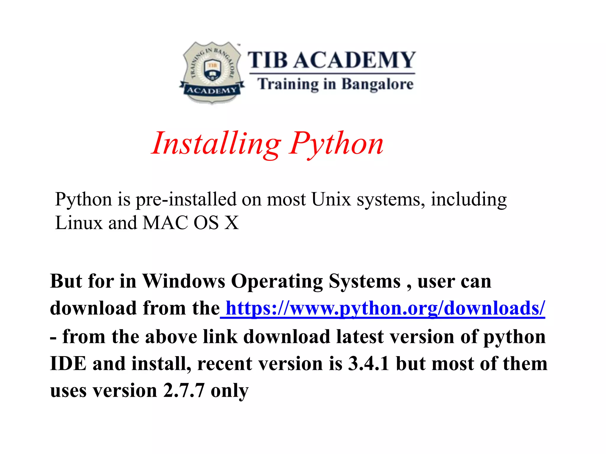 Installing Python
Python is pre-installed on most Unix systems, including
Linux and MAC OS X
But for in Windows Operating Systems , user can
download from the https://www.python.org/downloads/
- from the above link download latest version of python
IDE and install, recent version is 3.4.1 but most of them
uses version 2.7.7 only
 