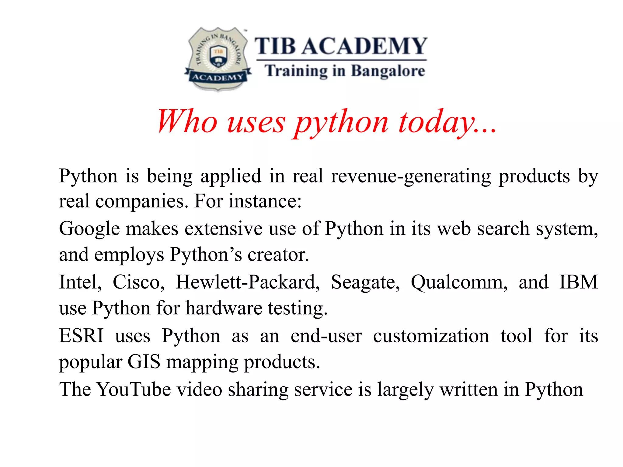 Who uses python today...
Python is being applied in real revenue-generating products by
real companies. For instance:
Google makes extensive use of Python in its web search system,
and employs Python’s creator.
Intel, Cisco, Hewlett-Packard, Seagate, Qualcomm, and IBM
use Python for hardware testing.
ESRI uses Python as an end-user customization tool for its
popular GIS mapping products.
The YouTube video sharing service is largely written in Python
 