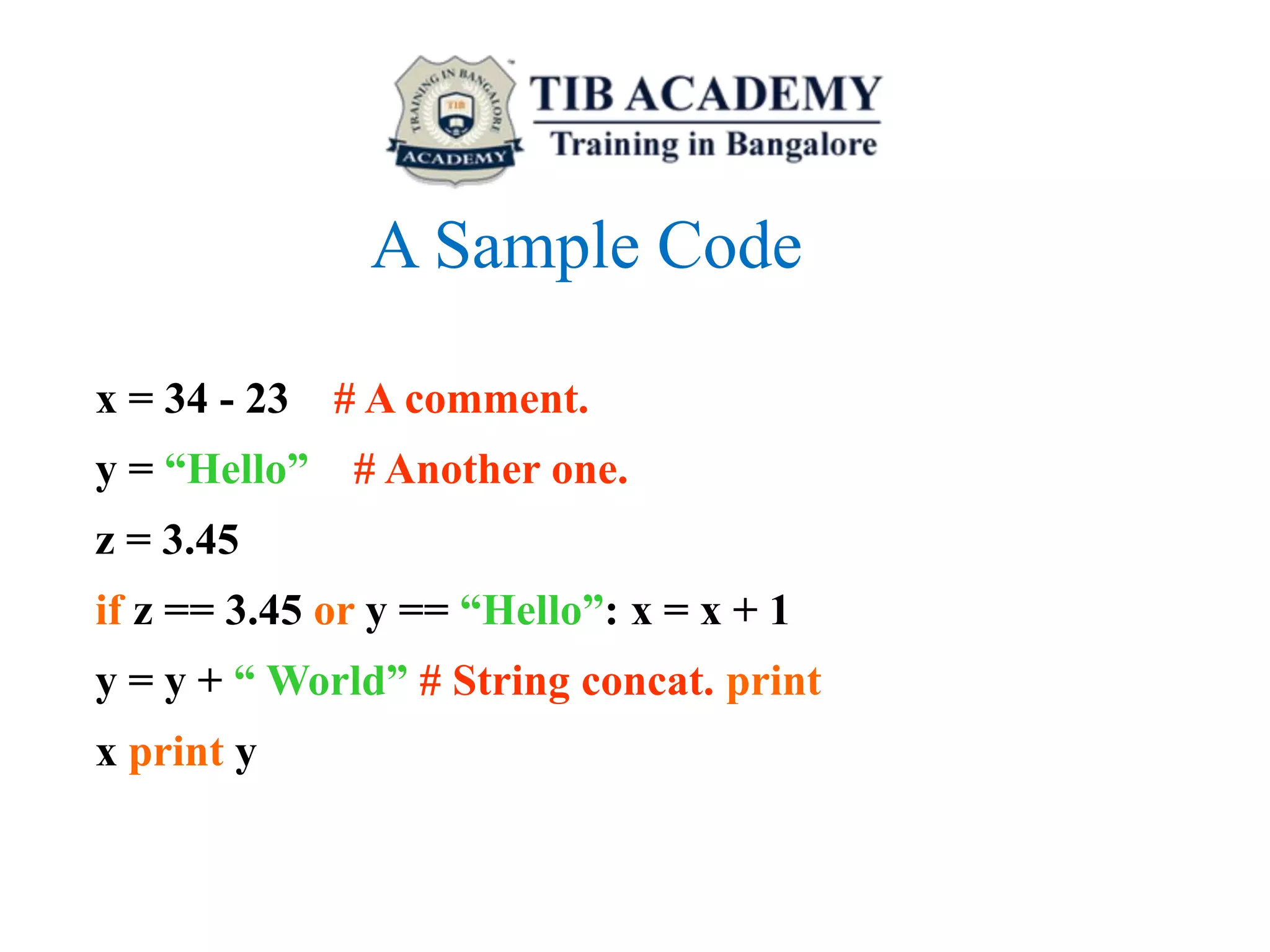 A Sample Code
x = 34 - 23 # A comment.
y = “Hello” # Another one.
z = 3.45
if z == 3.45 or y == “Hello”: x = x + 1
y = y + “ World” # String concat. print
x print y
 