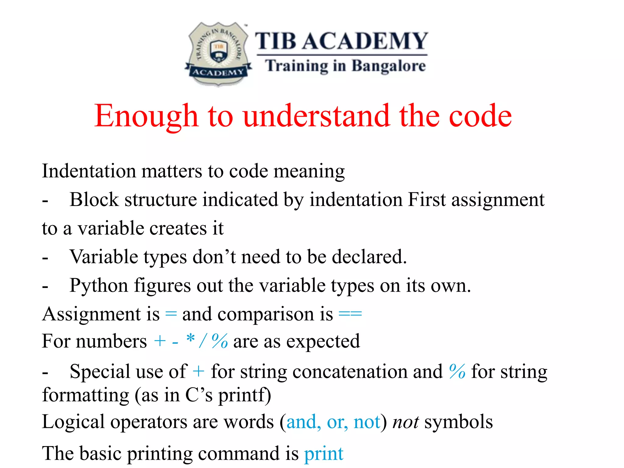 Enough to understand the code
Indentation matters to code meaning
- Block structure indicated by indentation First assignment
to a variable creates it
- Variable types don’t need to be declared.
- Python figures out the variable types on its own.
Assignment is = and comparison is ==
For numbers + - * / % are as expected
- Special use of + for string concatenation and % for string
formatting (as in C’s printf)
Logical operators are words (and, or, not) not symbols
The basic printing command is print
 