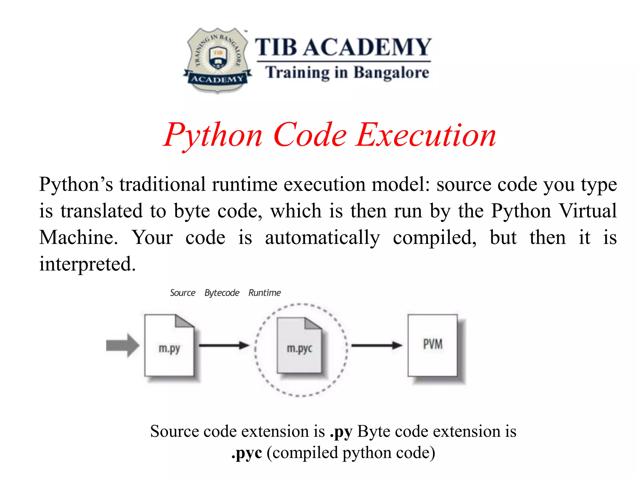 Python Code Execution
Python’s traditional runtime execution model: source code you type
is translated to byte code, which is then run by the Python Virtual
Machine. Your code is automatically compiled, but then it is
interpreted.
Source Bytecode Runtime
Source code extension is .py Byte code extension is
.pyc (compiled python code)
 