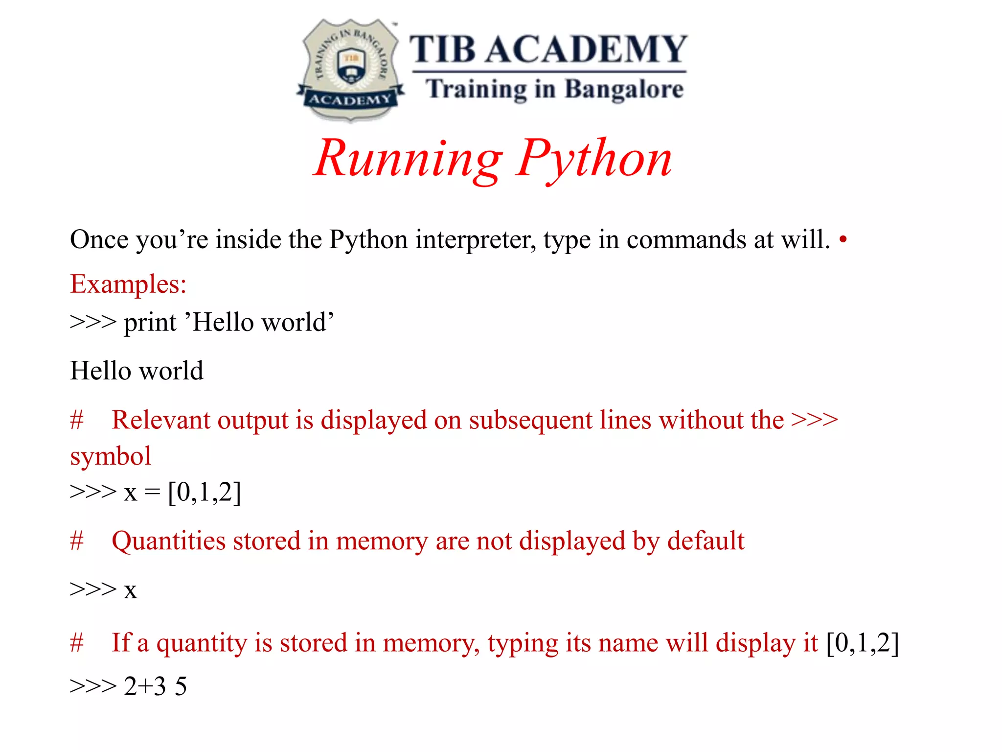 Running Python
Once you’re inside the Python interpreter, type in commands at will. •
Examples:
>>> print ’Hello world’
Hello world
# Relevant output is displayed on subsequent lines without the >>>
symbol
>>> x = [0,1,2]
# Quantities stored in memory are not displayed by default
>>> x
# If a quantity is stored in memory, typing its name will display it [0,1,2]
>>> 2+3 5
 