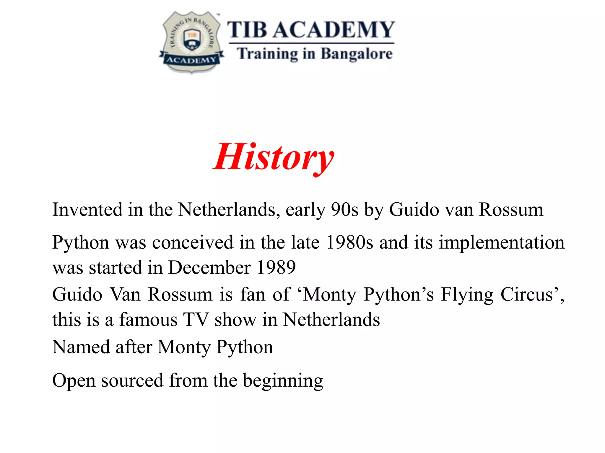 History
Invented in the Netherlands, early 90s by Guido van Rossum
Python was conceived in the late 1980s and its implementation
was started in December 1989
Guido Van Rossum is fan of ‘Monty Python’s Flying Circus’,
this is a famous TV show in Netherlands
Named after Monty Python
Open sourced from the beginning
 