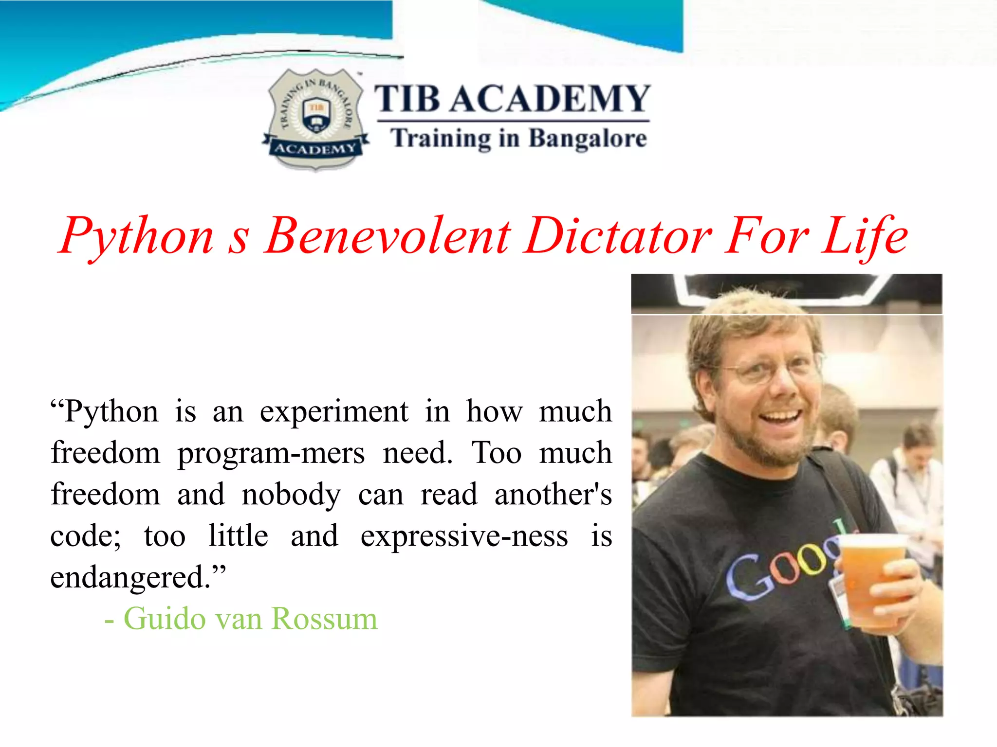 Python s Benevolent Dictator For Life
“Python is an experiment in how much
freedom program-mers need. Too much
freedom and nobody can read another's
code; too little and expressive-ness is
endangered.”
- Guido van Rossum
 