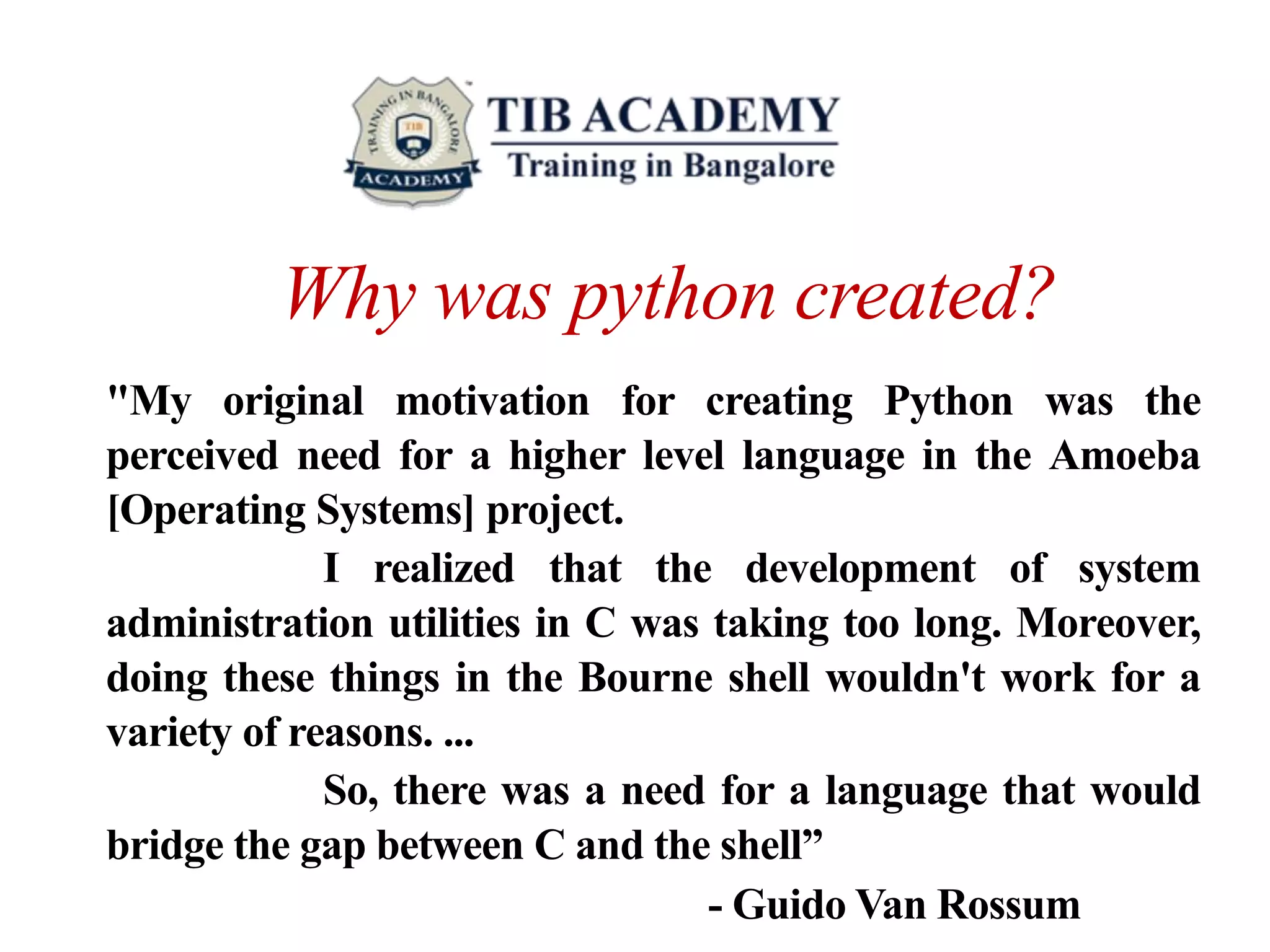 Why was python created?
"My original motivation for creating Python was the
perceived need for a higher level language in the Amoeba
[Operating Systems] project.
I realized that the development of system
administration utilities in C was taking too long. Moreover,
doing these things in the Bourne shell wouldn't work for a
variety of reasons. ...
So, there was a need for a language that would
bridge the gap between C and the shell”
- Guido Van Rossum
 