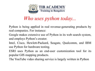 Who uses python today...
Python is being applied in real revenue-generating products by
real companies. For instance:
Google makes extensive use of Python in its web search system,
and employs Python’s creator.
Intel, Cisco, Hewlett-Packard, Seagate, Qualcomm, and IBM
use Python for hardware testing.
ESRI uses Python as an end-user customization tool for its
popular GIS mapping products.
The YouTube video sharing service is largely written in Python
 