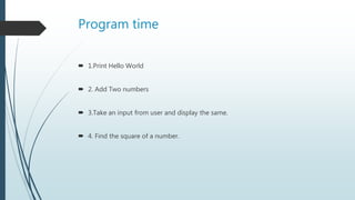 Program time
 1.Print Hello World
 2. Add Two numbers
 3.Take an input from user and display the same.
 4. Find the square of a number.
 