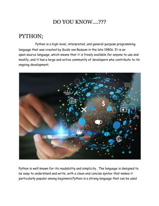 DO YOU KNOW….???
PYTHON;
Python is a high-level, interpreted, and general-purpose programming
language that was created by Guido van Rossum in the late 1980s. It is an
open-source language, which means that it is freely available for anyone to use and
modify, and it has a large and active community of developers who contribute to its
ongoing development.
Python is well-known for its readability and simplicity.. The language is designed to
be easy to understand and write, with a clean and concise syntax that makes it
particularly popular among beginners.Python is a strong language that can be used
 